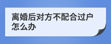 离婚后对方不配合过户怎么办