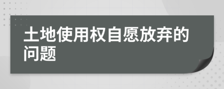 土地使用权自愿放弃的问题