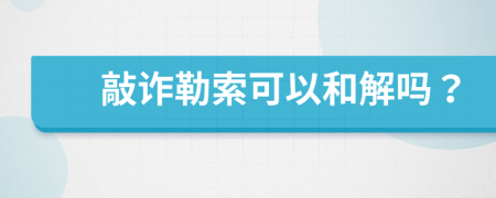 敲诈勒索可以和解吗？