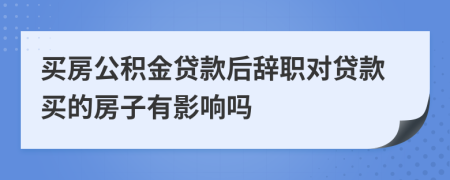 买房公积金贷款后辞职对贷款买的房子有影响吗