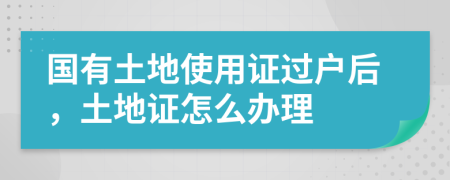 国有土地使用证过户后，土地证怎么办理