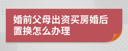 婚前父母出资买房婚后置换怎么办理
