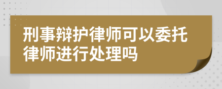 刑事辩护律师可以委托律师进行处理吗