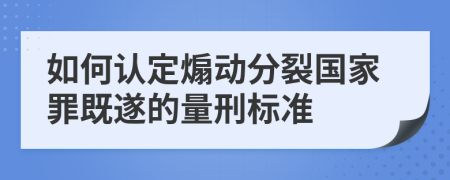 如何认定煽动分裂国家罪既遂的量刑标准