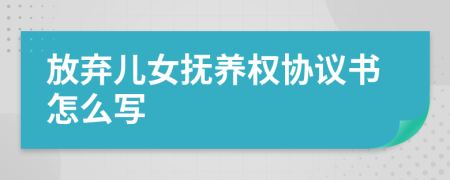 放弃儿女抚养权协议书怎么写