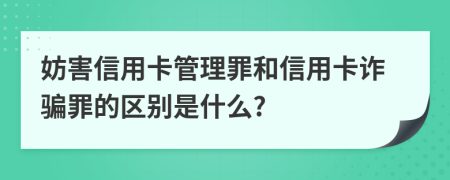 妨害信用卡管理罪和信用卡诈骗罪的区别是什么?