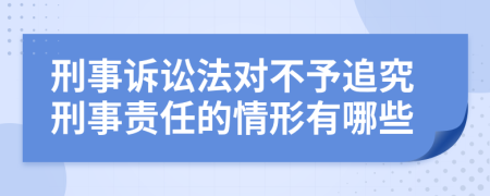 刑事诉讼法对不予追究刑事责任的情形有哪些