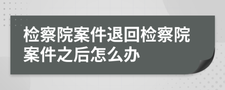 检察院案件退回检察院案件之后怎么办