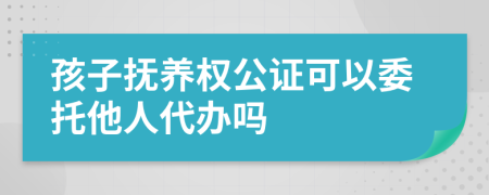 孩子抚养权公证可以委托他人代办吗