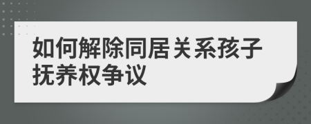 如何解除同居关系孩子抚养权争议