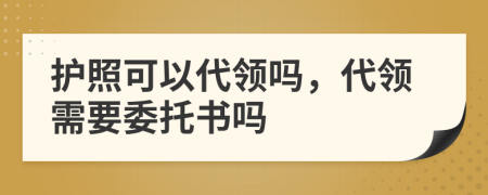 护照可以代领吗，代领需要委托书吗