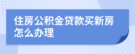 住房公积金贷款买新房怎么办理