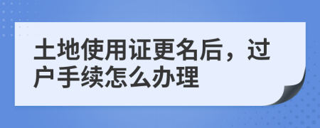 土地使用证更名后，过户手续怎么办理