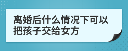 离婚后什么情况下可以把孩子交给女方