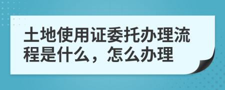 土地使用证委托办理流程是什么，怎么办理