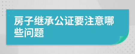 房子继承公证要注意哪些问题