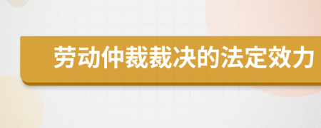 劳动仲裁裁决的法定效力