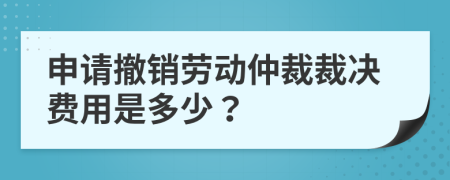 申请撤销劳动仲裁裁决费用是多少？