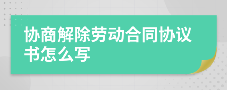 协商解除劳动合同协议书怎么写