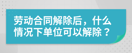 劳动合同解除后，什么情况下单位可以解除？