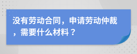 没有劳动合同，申请劳动仲裁，需要什么材料？