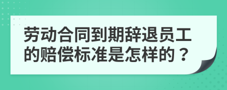 劳动合同到期辞退员工的赔偿标准是怎样的？