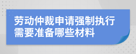 劳动仲裁申请强制执行需要准备哪些材料