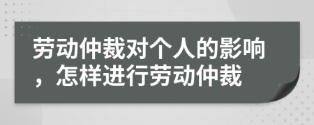 劳动仲裁对个人的影响，怎样进行劳动仲裁