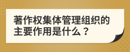 著作权集体管理组织的主要作用是什么？