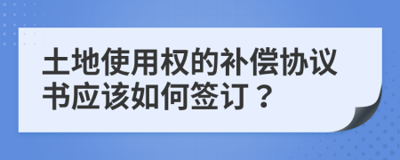 土地使用权的补偿协议书应该如何签订？