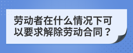 劳动者在什么情况下可以要求解除劳动合同？