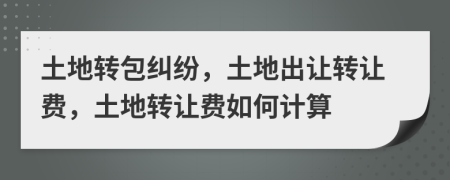 土地转包纠纷，土地出让转让费，土地转让费如何计算