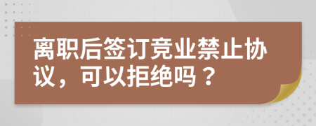 离职后签订竞业禁止协议，可以拒绝吗？