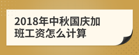 2018年中秋国庆加班工资怎么计算
