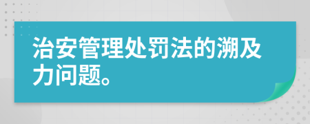 治安管理处罚法的溯及力问题。