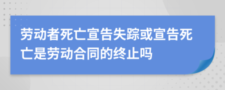 劳动者死亡宣告失踪或宣告死亡是劳动合同的终止吗