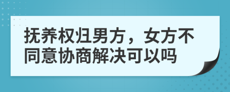 抚养权归男方，女方不同意协商解决可以吗