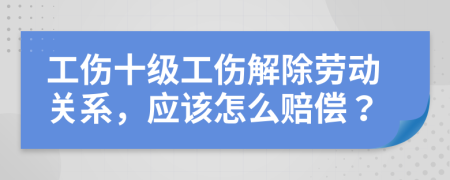 工伤十级工伤解除劳动关系，应该怎么赔偿？