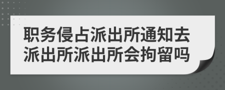 职务侵占派出所通知去派出所派出所会拘留吗