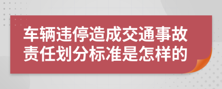 车辆违停造成交通事故责任划分标准是怎样的