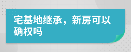 宅基地继承，新房可以确权吗