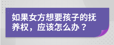 如果女方想要孩子的抚养权，应该怎么办？