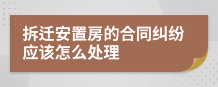 拆迁安置房的合同纠纷应该怎么处理