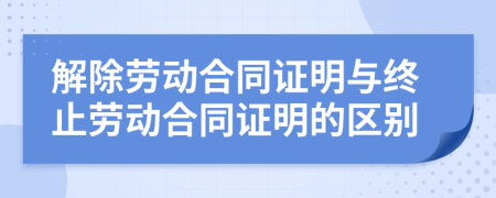 解除劳动合同证明与终止劳动合同证明的区别