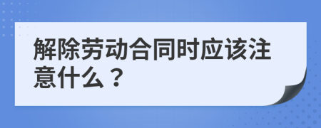 解除劳动合同时应该注意什么？