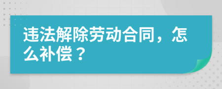 违法解除劳动合同，怎么补偿？