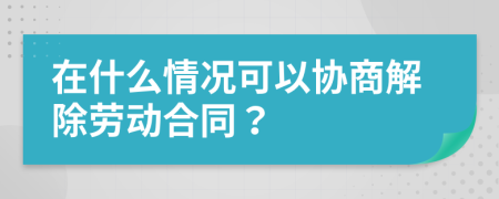 在什么情况可以协商解除劳动合同？