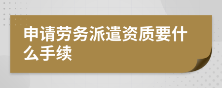 申请劳务派遣资质要什么手续