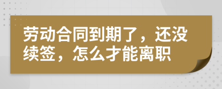 劳动合同到期了，还没续签，怎么才能离职