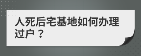 人死后宅基地如何办理过户？